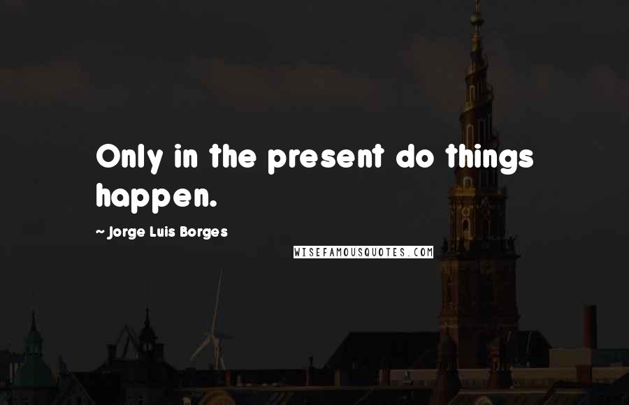 Jorge Luis Borges Quotes: Only in the present do things happen.