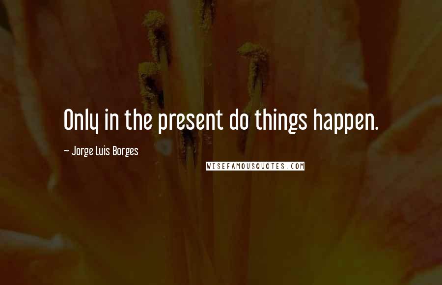Jorge Luis Borges Quotes: Only in the present do things happen.
