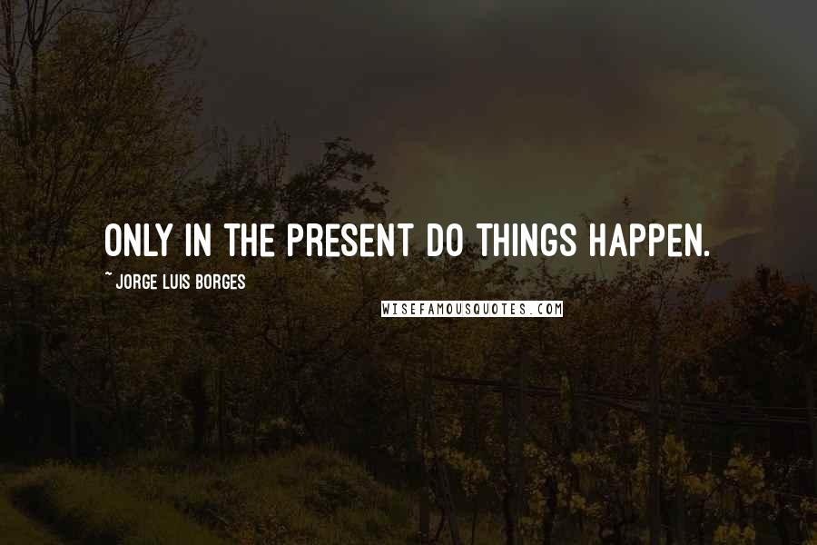 Jorge Luis Borges Quotes: Only in the present do things happen.