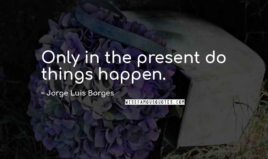 Jorge Luis Borges Quotes: Only in the present do things happen.