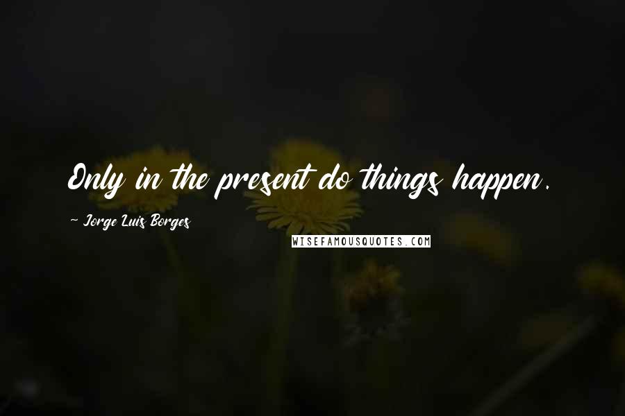 Jorge Luis Borges Quotes: Only in the present do things happen.