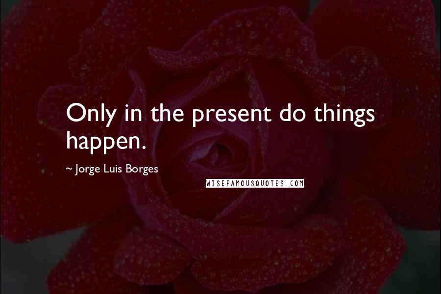 Jorge Luis Borges Quotes: Only in the present do things happen.
