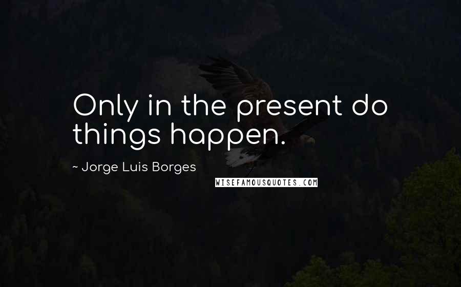 Jorge Luis Borges Quotes: Only in the present do things happen.