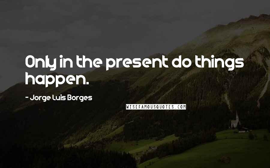 Jorge Luis Borges Quotes: Only in the present do things happen.