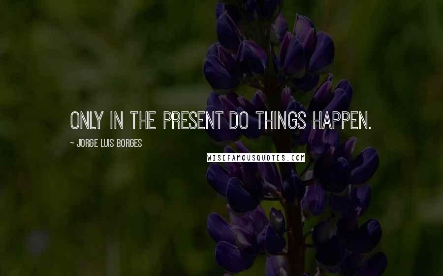 Jorge Luis Borges Quotes: Only in the present do things happen.