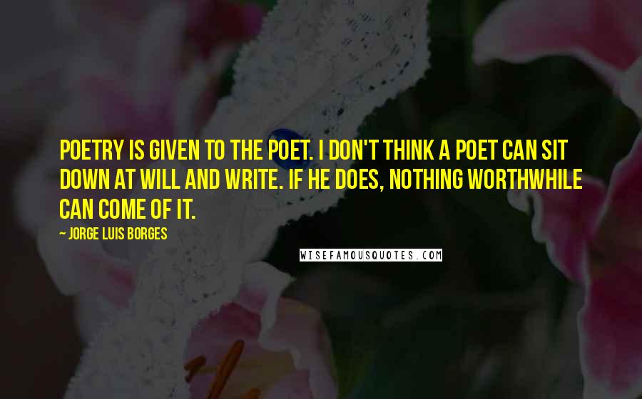 Jorge Luis Borges Quotes: Poetry is given to the poet. I don't think a poet can sit down at will and write. If he does, nothing worthwhile can come of it.
