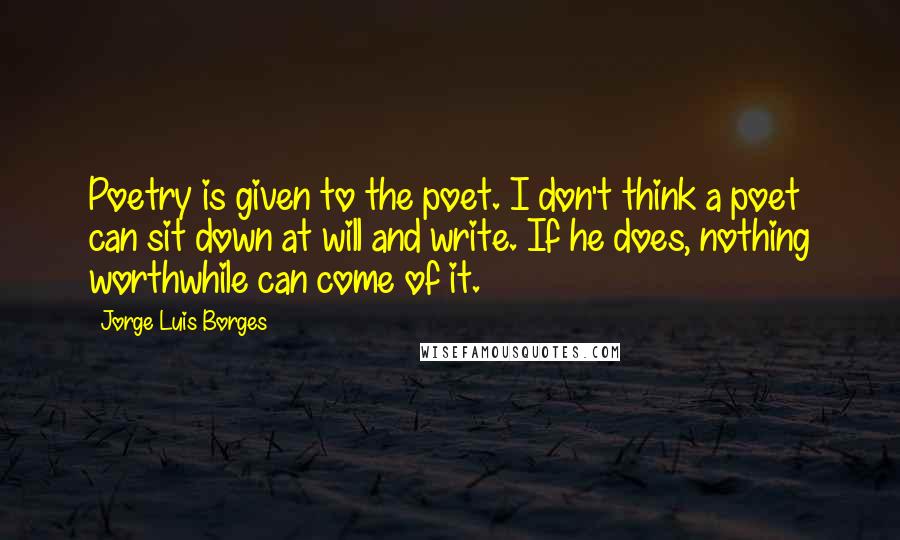 Jorge Luis Borges Quotes: Poetry is given to the poet. I don't think a poet can sit down at will and write. If he does, nothing worthwhile can come of it.
