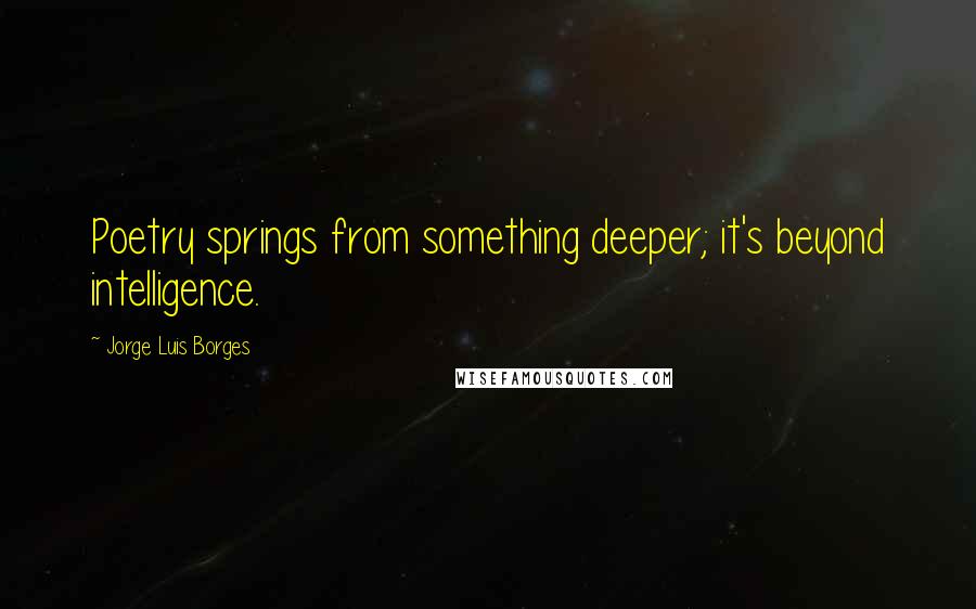 Jorge Luis Borges Quotes: Poetry springs from something deeper; it's beyond intelligence.