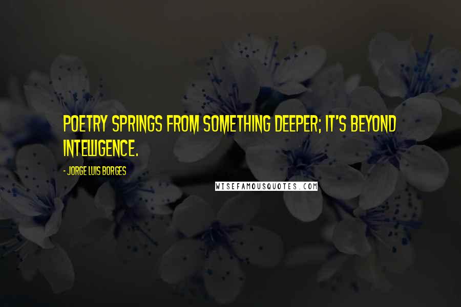 Jorge Luis Borges Quotes: Poetry springs from something deeper; it's beyond intelligence.