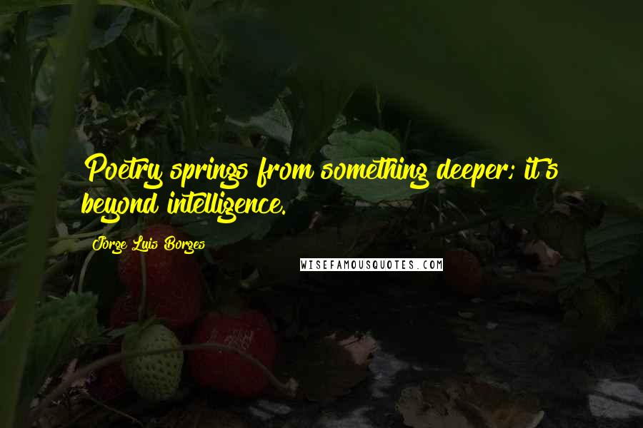 Jorge Luis Borges Quotes: Poetry springs from something deeper; it's beyond intelligence.