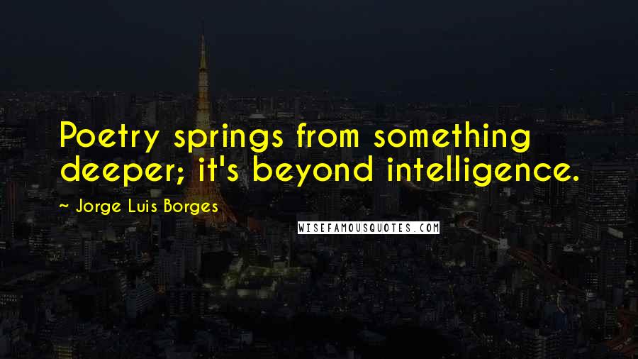 Jorge Luis Borges Quotes: Poetry springs from something deeper; it's beyond intelligence.