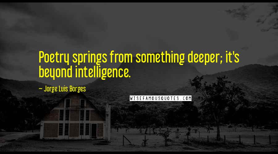 Jorge Luis Borges Quotes: Poetry springs from something deeper; it's beyond intelligence.