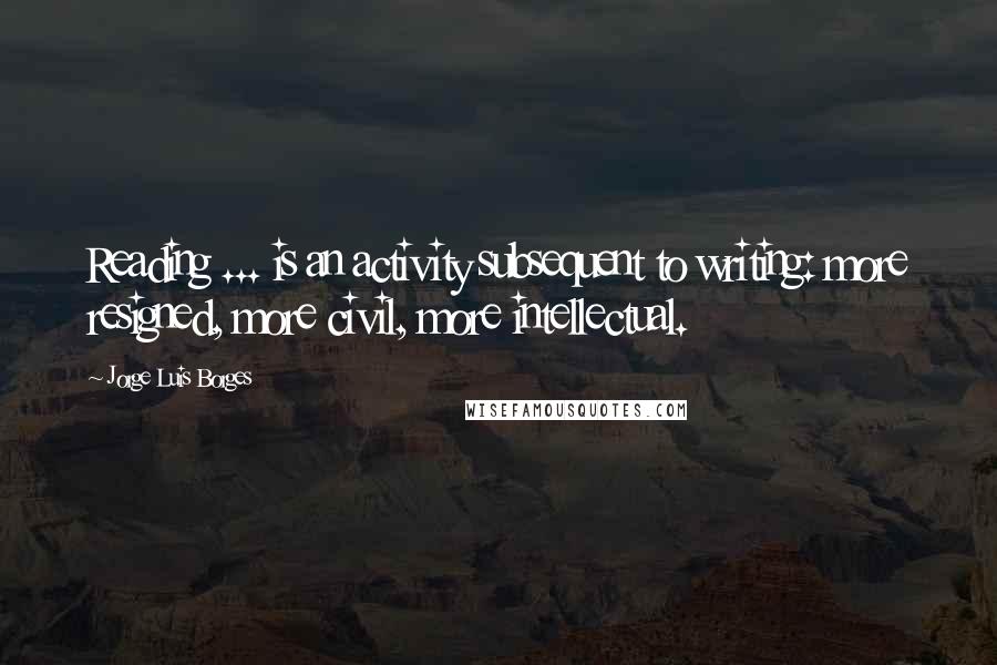 Jorge Luis Borges Quotes: Reading ... is an activity subsequent to writing: more resigned, more civil, more intellectual.