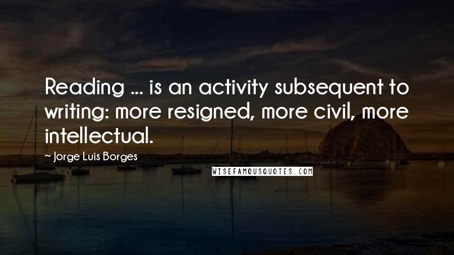 Jorge Luis Borges Quotes: Reading ... is an activity subsequent to writing: more resigned, more civil, more intellectual.