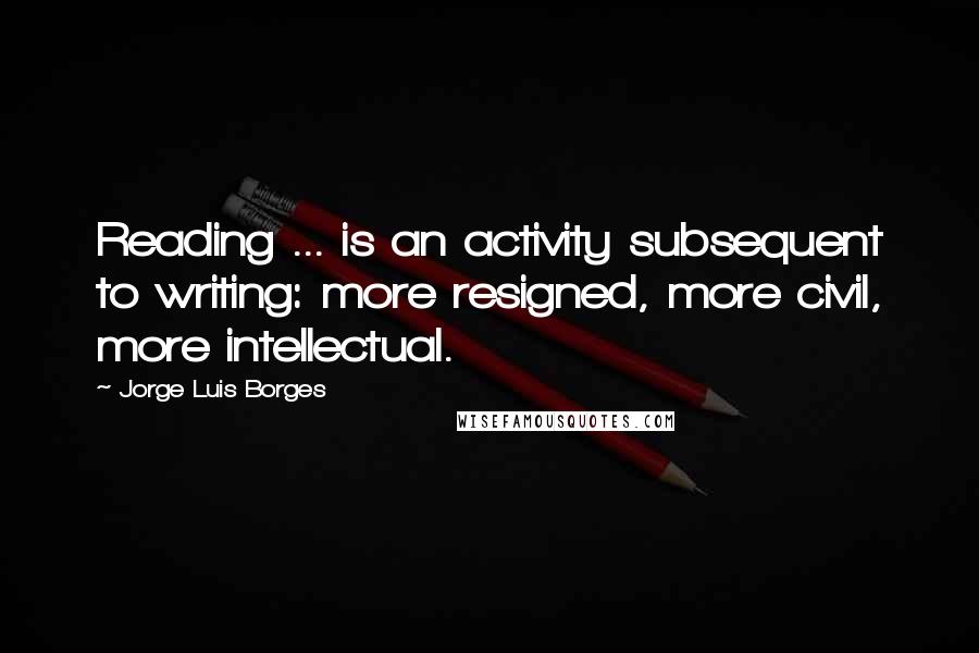 Jorge Luis Borges Quotes: Reading ... is an activity subsequent to writing: more resigned, more civil, more intellectual.