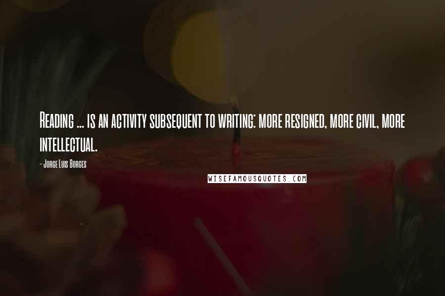 Jorge Luis Borges Quotes: Reading ... is an activity subsequent to writing: more resigned, more civil, more intellectual.