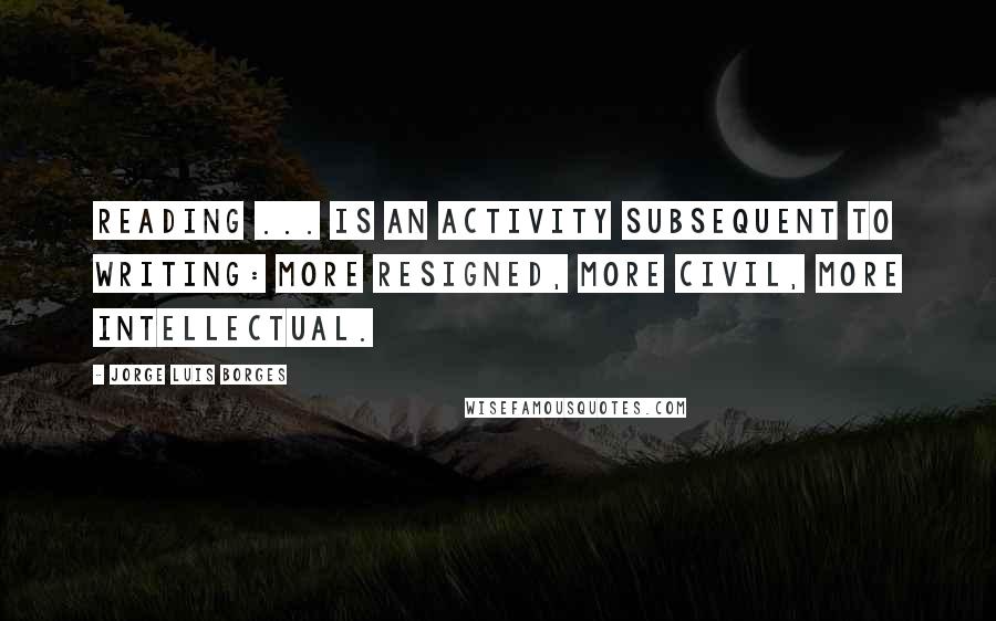 Jorge Luis Borges Quotes: Reading ... is an activity subsequent to writing: more resigned, more civil, more intellectual.