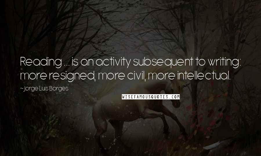 Jorge Luis Borges Quotes: Reading ... is an activity subsequent to writing: more resigned, more civil, more intellectual.