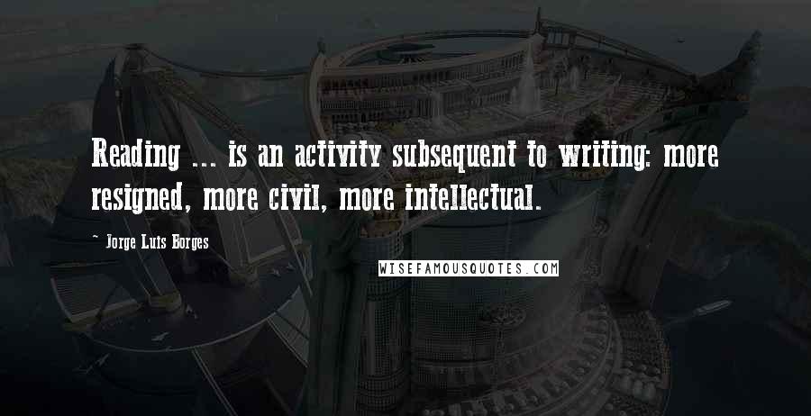 Jorge Luis Borges Quotes: Reading ... is an activity subsequent to writing: more resigned, more civil, more intellectual.