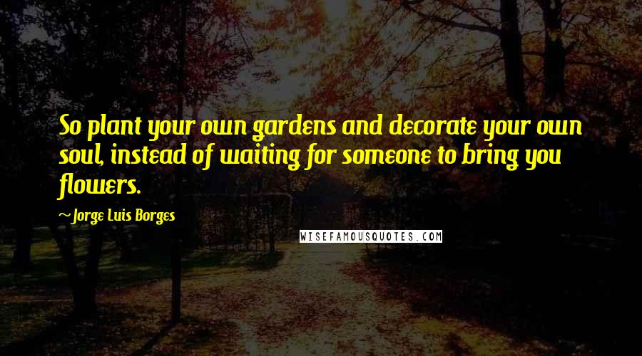 Jorge Luis Borges Quotes: So plant your own gardens and decorate your own soul, instead of waiting for someone to bring you flowers.