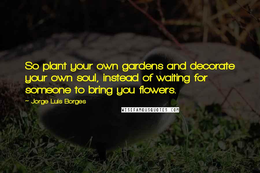 Jorge Luis Borges Quotes: So plant your own gardens and decorate your own soul, instead of waiting for someone to bring you flowers.
