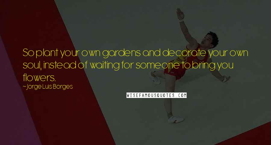 Jorge Luis Borges Quotes: So plant your own gardens and decorate your own soul, instead of waiting for someone to bring you flowers.