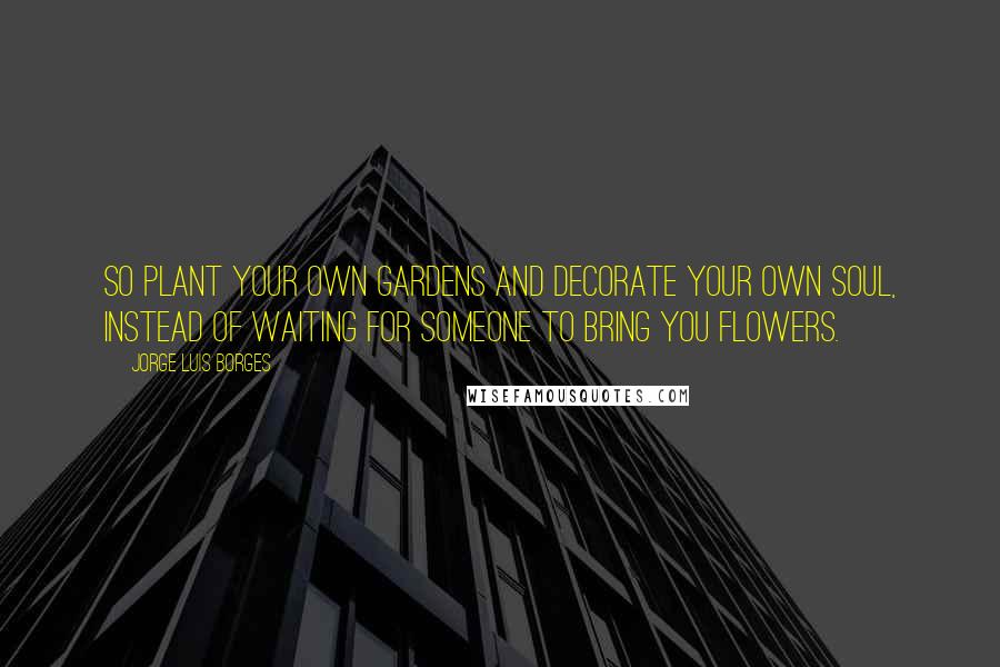 Jorge Luis Borges Quotes: So plant your own gardens and decorate your own soul, instead of waiting for someone to bring you flowers.