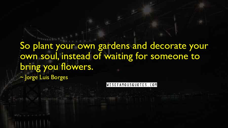 Jorge Luis Borges Quotes: So plant your own gardens and decorate your own soul, instead of waiting for someone to bring you flowers.