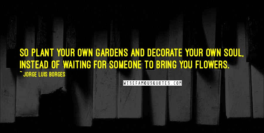 Jorge Luis Borges Quotes: So plant your own gardens and decorate your own soul, instead of waiting for someone to bring you flowers.