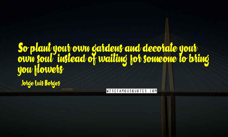 Jorge Luis Borges Quotes: So plant your own gardens and decorate your own soul, instead of waiting for someone to bring you flowers.