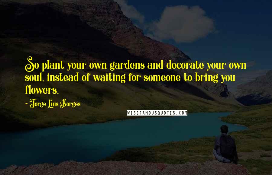 Jorge Luis Borges Quotes: So plant your own gardens and decorate your own soul, instead of waiting for someone to bring you flowers.