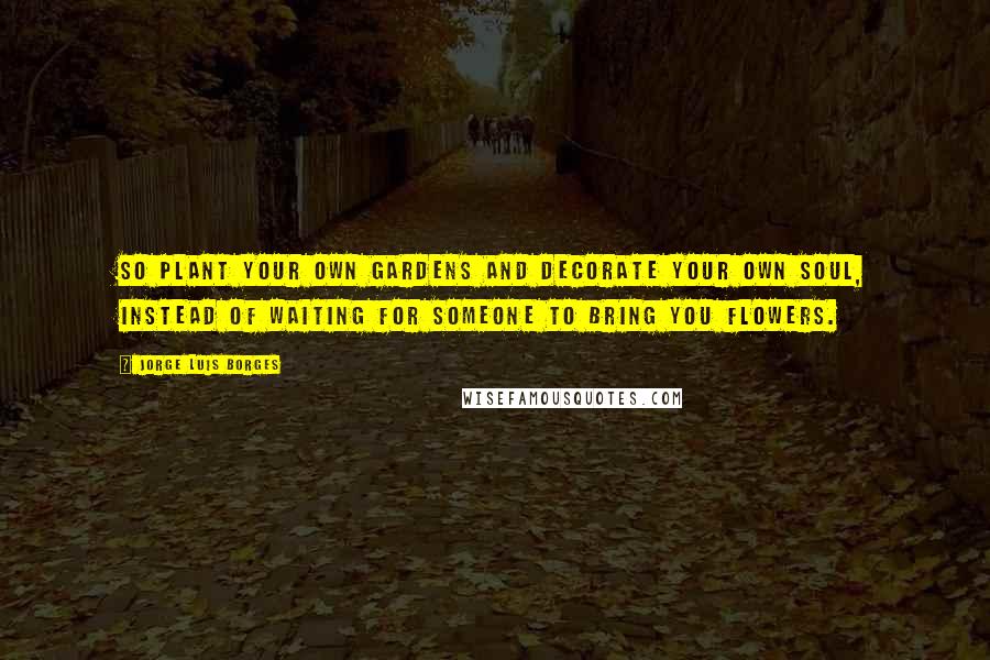 Jorge Luis Borges Quotes: So plant your own gardens and decorate your own soul, instead of waiting for someone to bring you flowers.