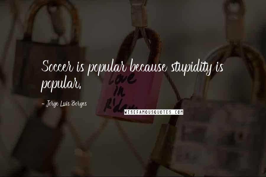 Jorge Luis Borges Quotes: Soccer is popular because stupidity is popular.