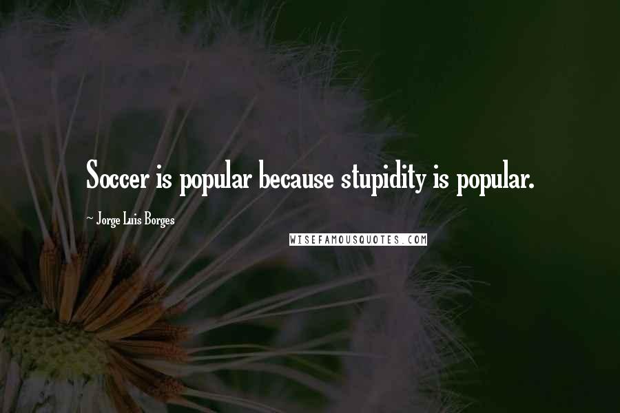 Jorge Luis Borges Quotes: Soccer is popular because stupidity is popular.