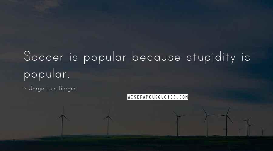 Jorge Luis Borges Quotes: Soccer is popular because stupidity is popular.