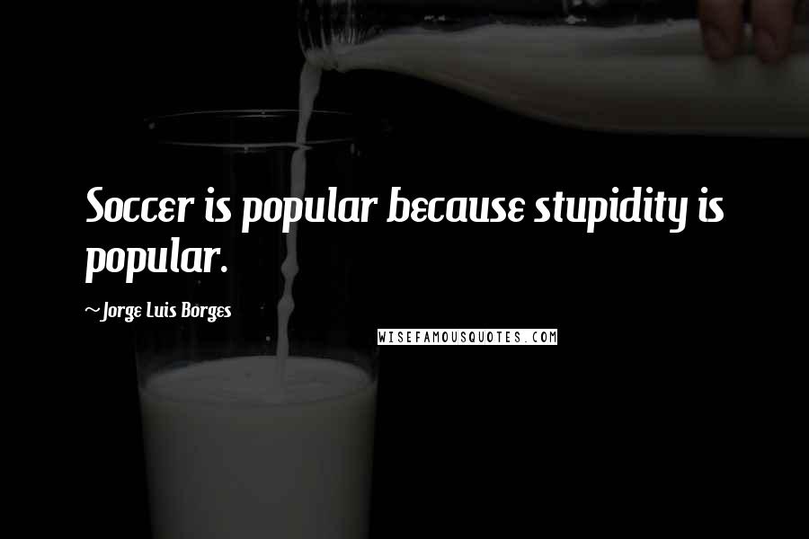Jorge Luis Borges Quotes: Soccer is popular because stupidity is popular.