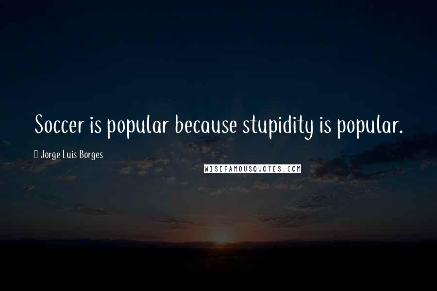 Jorge Luis Borges Quotes: Soccer is popular because stupidity is popular.