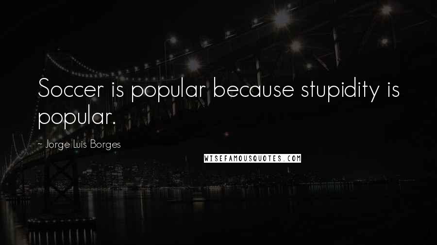 Jorge Luis Borges Quotes: Soccer is popular because stupidity is popular.