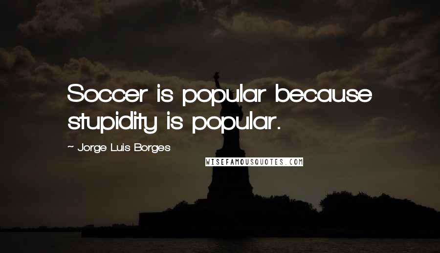Jorge Luis Borges Quotes: Soccer is popular because stupidity is popular.