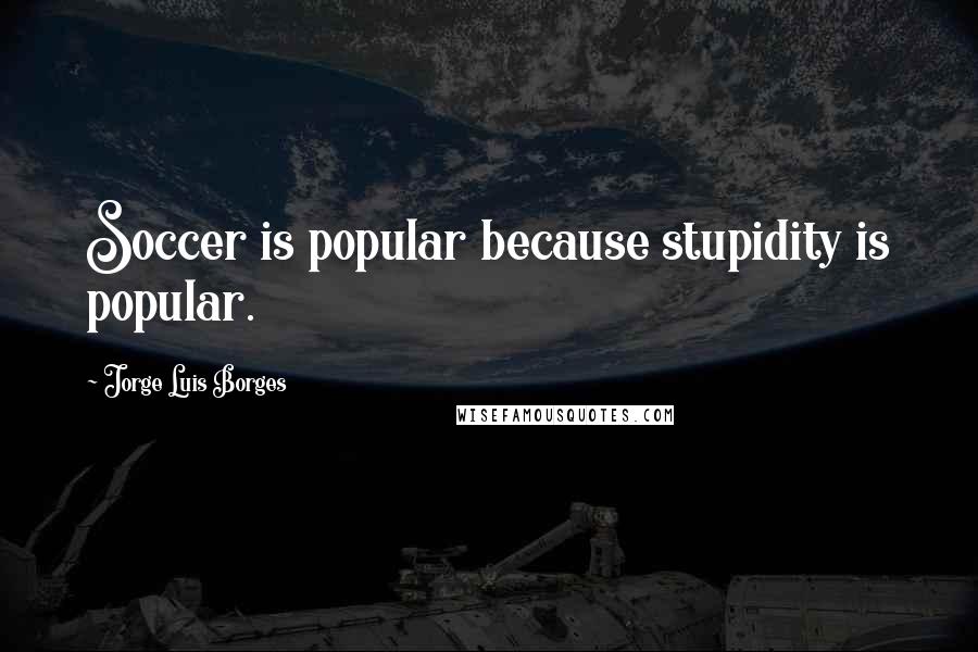 Jorge Luis Borges Quotes: Soccer is popular because stupidity is popular.
