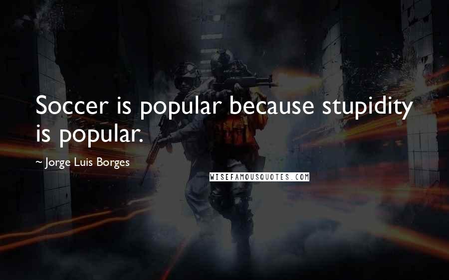 Jorge Luis Borges Quotes: Soccer is popular because stupidity is popular.