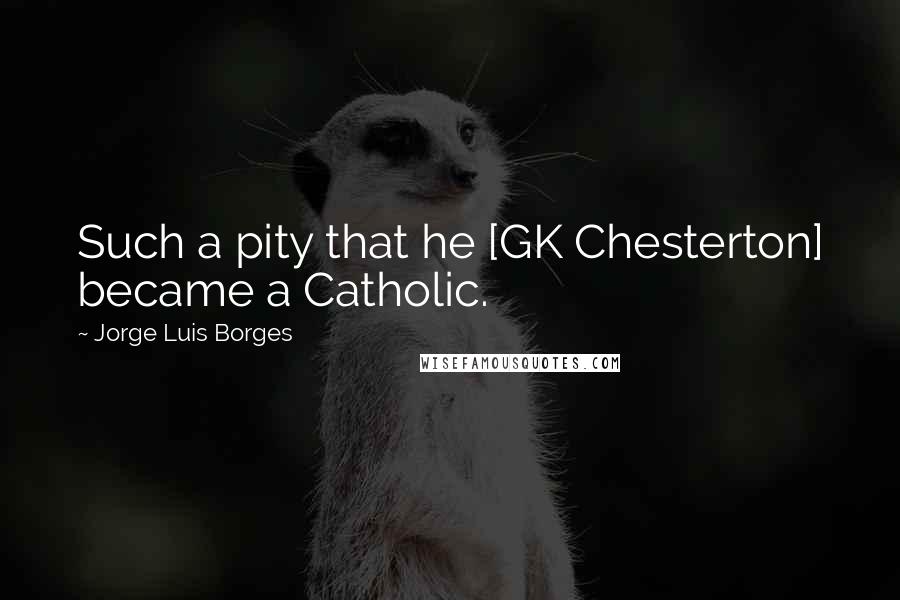 Jorge Luis Borges Quotes: Such a pity that he [GK Chesterton] became a Catholic.