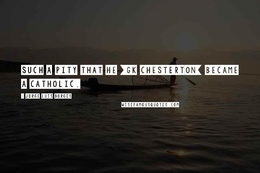 Jorge Luis Borges Quotes: Such a pity that he [GK Chesterton] became a Catholic.