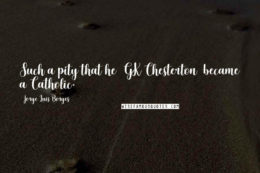 Jorge Luis Borges Quotes: Such a pity that he [GK Chesterton] became a Catholic.