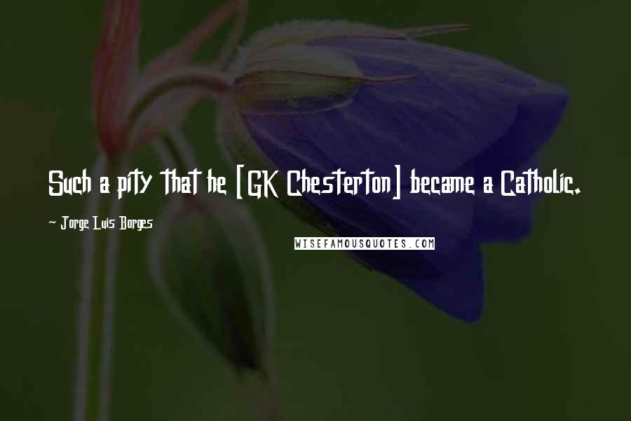 Jorge Luis Borges Quotes: Such a pity that he [GK Chesterton] became a Catholic.