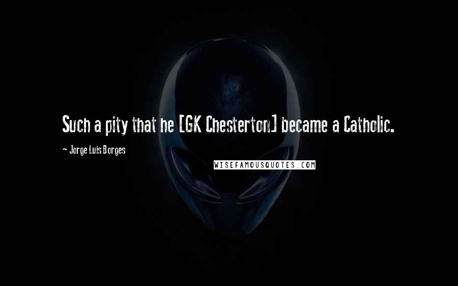 Jorge Luis Borges Quotes: Such a pity that he [GK Chesterton] became a Catholic.