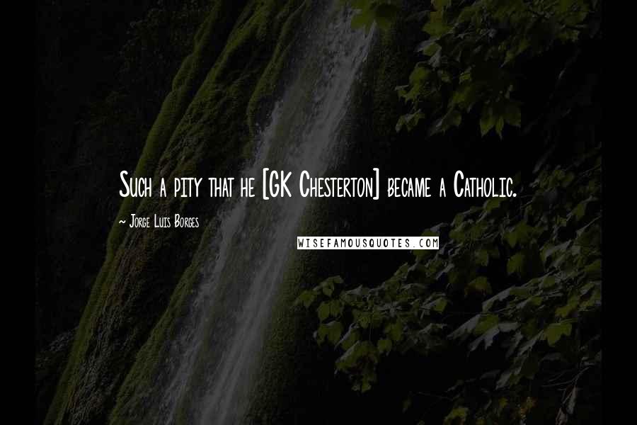 Jorge Luis Borges Quotes: Such a pity that he [GK Chesterton] became a Catholic.