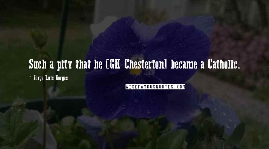 Jorge Luis Borges Quotes: Such a pity that he [GK Chesterton] became a Catholic.