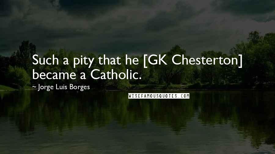 Jorge Luis Borges Quotes: Such a pity that he [GK Chesterton] became a Catholic.