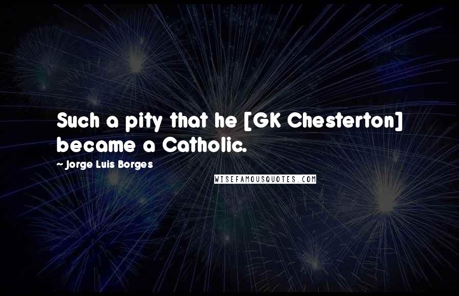 Jorge Luis Borges Quotes: Such a pity that he [GK Chesterton] became a Catholic.